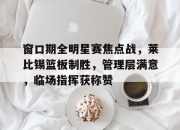 腾讯体育官网-窗口期全明星赛焦点战，莱比锡篮板制胜，管理层满意，临场指挥获称赞-腾讯体育官网